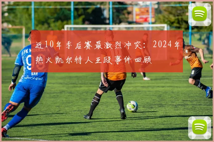 近10年季后赛最激烈冲突：2024年热火凯尔特人互殴事件回顾