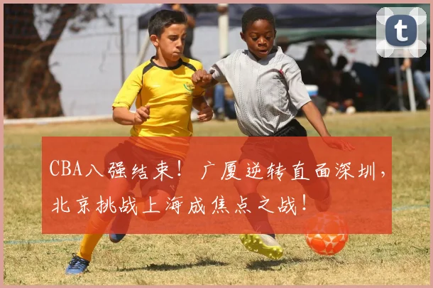 CBA八强结束！广厦逆转直面深圳，北京挑战上海成焦点之战！