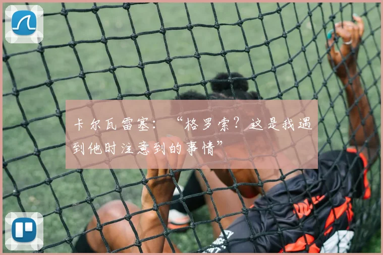 卡尔瓦雷塞：“格罗索？这是我遇到他时注意到的事情”