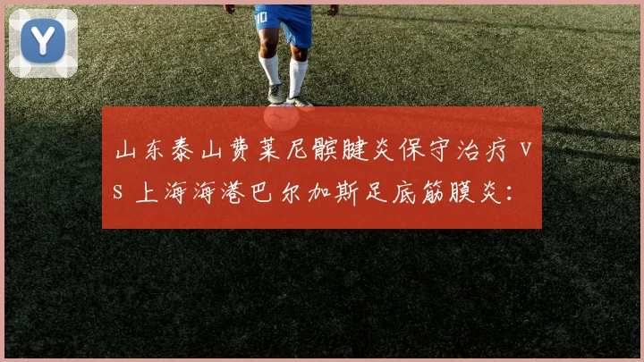 山东泰山费莱尼髌腱炎保守治疗 vs 上海海港巴尔加斯足底筋膜炎：高龄外援伤病管理策略