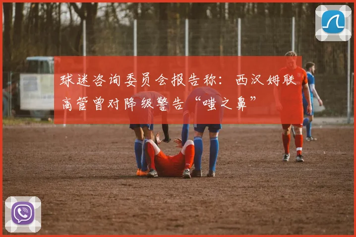 球迷咨询委员会报告称：西汉姆联高管曾对降级警告“嗤之鼻”