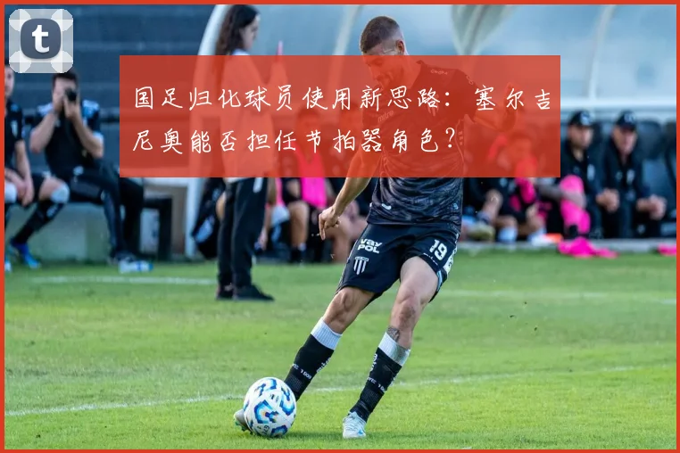 国足归化球员使用新思路：塞尔吉尼奥能否担任节拍器角色？